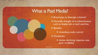 What is Paid Media?
                   • Brand pays to leverage a channel
                   • Normally thought of as advertisments
                         such as display ads or paid searches
                   • Beneﬁts:
                       • immediacy, scale, control
                   • Drawbacks:
                       • clutter, declining response rate,
                              poor credibility
       Mavensocial.com
 