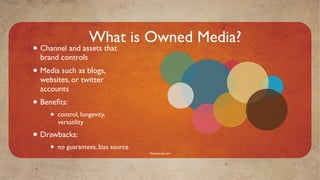 What is Owned Media?
• Channel and assets that
  brand controls
• Media such as blogs,
  websites, or twitter
  accounts
• Beneﬁts:
     •   control, longevity,
         versatility

• Drawbacks:
     •   no guarantees, bias source
                                      Mavensocial.com
 