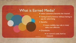 What is Earned Media?
                    • when customers become the channel
                    • having brand presence without having to
                           pay for advertising
                    • Beneﬁts:
                        • most credible, key role in most
                                sales, cost effective
                    • Drawbacks:
                          • no control, scale, hard to
         Mavensocial.com
                                  measure
 