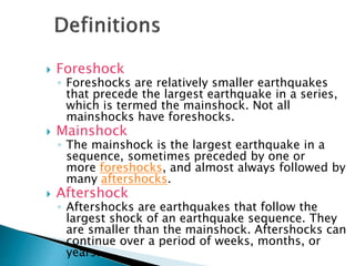  Foreshock
◦ Foreshocks are relatively smaller earthquakes
that precede the largest earthquake in a series,
which is termed the mainshock. Not all
mainshocks have foreshocks.
 Mainshock
◦ The mainshock is the largest earthquake in a
sequence, sometimes preceded by one or
more foreshocks, and almost always followed by
many aftershocks.
 Aftershock
◦ Aftershocks are earthquakes that follow the
largest shock of an earthquake sequence. They
are smaller than the mainshock. Aftershocks can
continue over a period of weeks, months, or
years.
 