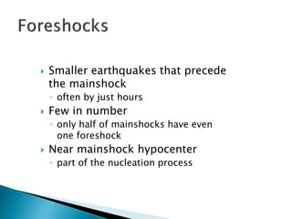  Smaller earthquakes that precede
the mainshock
◦ often by just hours
 Few in number
◦ only half of mainshocks have even
one foreshock
 Near mainshock hypocenter
◦ part of the nucleation process
 
