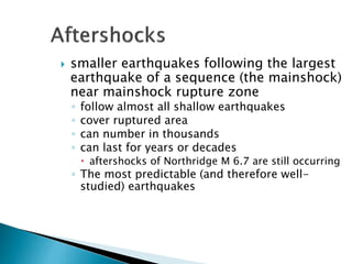  smaller earthquakes following the largest
earthquake of a sequence (the mainshock)
near mainshock rupture zone
◦ follow almost all shallow earthquakes
◦ cover ruptured area
◦ can number in thousands
◦ can last for years or decades
 aftershocks of Northridge M 6.7 are still occurring
◦ The most predictable (and therefore well-
studied) earthquakes
 