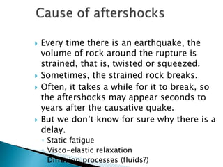  Every time there is an earthquake, the
volume of rock around the rupture is
strained, that is, twisted or squeezed.
 Sometimes, the strained rock breaks.
 Often, it takes a while for it to break, so
the aftershocks may appear seconds to
years after the causative quake.
 But we don’t know for sure why there is a
delay.
◦ Static fatigue
◦ Visco-elastic relaxation
◦ Diffusion processes (fluids?)
 