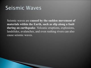 Seismic waves are caused by the sudden movement of
materials within the Earth, such as slip along a fault
during an earthquake. Volcanic eruptions, explosions,
landslides, avalanches, and even rushing rivers can also
cause seismic waves.
 