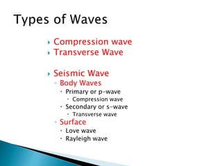  Compression wave
 Transverse Wave
 Seismic Wave
◦ Body Waves
 Primary or p-wave
 Compression wave
 Secondary or s-wave
 Transverse wave
◦ Surface
 Love wave
 Rayleigh wave
 