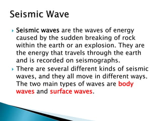  Seismic waves are the waves of energy
caused by the sudden breaking of rock
within the earth or an explosion. They are
the energy that travels through the earth
and is recorded on seismographs.
 There are several different kinds of seismic
waves, and they all move in different ways.
The two main types of waves are body
waves and surface waves.
 