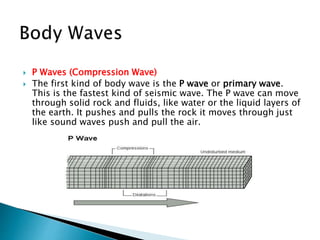 P Waves (Compression Wave)
 The first kind of body wave is the P wave or primary wave.
This is the fastest kind of seismic wave. The P wave can move
through solid rock and fluids, like water or the liquid layers of
the earth. It pushes and pulls the rock it moves through just
like sound waves push and pull the air.
 