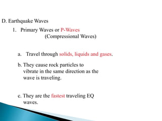 D. Earthquake Waves
1. Primary Waves or P-Waves
(Compressional Waves)
a. Travel through solids, liquids and gases.
b. They cause rock particles to
vibrate in the same direction as the
wave is traveling.
c. They are the fastest traveling EQ
waves.
 