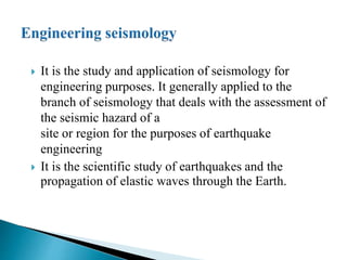  It is the study and application of seismology for
engineering purposes. It generally applied to the
branch of seismology that deals with the assessment of
the seismic hazard of a
site or region for the purposes of earthquake
engineering
 It is the scientific study of earthquakes and the
propagation of elastic waves through the Earth.
 