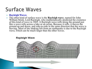  Rayleigh Waves
 The other kind of surface wave is the Rayleigh wave, named for John
William Strutt, Lord Rayleigh, who mathematically predicted the existence
of this kind of wave in 1885. A Rayleigh wave rolls along the ground just
like a wave rolls across a lake or an ocean. Because it rolls, it moves the
ground up and down, and side-to-side in the same direction that the wave is
moving. Most of the shaking felt from an earthquake is due to the Rayleigh
wave, which can be much larger than the other waves.
 