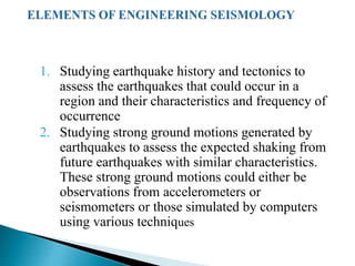 1. Studying earthquake history and tectonics to
assess the earthquakes that could occur in a
region and their characteristics and frequency of
occurrence
2. Studying strong ground motions generated by
earthquakes to assess the expected shaking from
future earthquakes with similar characteristics.
These strong ground motions could either be
observations from accelerometers or
seismometers or those simulated by computers
using various techniques
 