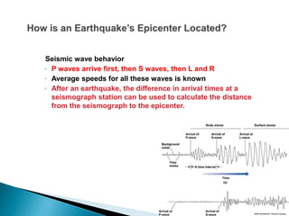 Seismic wave behavior
◦ P waves arrive first, then S waves, then L and R
◦ Average speeds for all these waves is known
◦ After an earthquake, the difference in arrival times at a
seismograph station can be used to calculate the distance
from the seismograph to the epicenter.
 