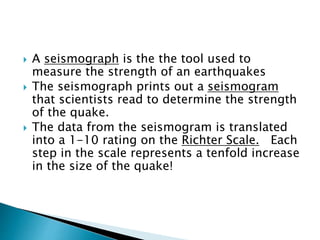  A seismograph is the the tool used to
measure the strength of an earthquakes
 The seismograph prints out a seismogram
that scientists read to determine the strength
of the quake.
 The data from the seismogram is translated
into a 1-10 rating on the Richter Scale. Each
step in the scale represents a tenfold increase
in the size of the quake!
 