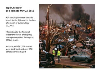 Joplin, Missouri
EF-5 Tornado May 22, 2011

•EF-5 multiple-vortex tornado
struck Joplin, Missouri in the late
afternoon of Sunday, May
22, 2011.

•According to the National
Weather Service, emergency
managers reported damage to
75% of Joplin.

•In total, nearly 7,000 houses
were destroyed and over 850
others were damaged.
 