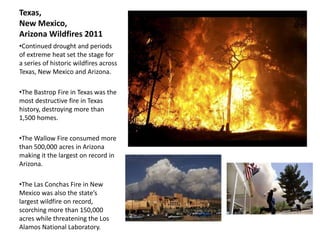 Texas,
New Mexico,
Arizona Wildfires 2011
•Continued drought and periods
of extreme heat set the stage for
a series of historic wildfires across
Texas, New Mexico and Arizona.

•The Bastrop Fire in Texas was the
most destructive fire in Texas
history, destroying more than
1,500 homes.

•The Wallow Fire consumed more
than 500,000 acres in Arizona
making it the largest on record in
Arizona.

•The Las Conchas Fire in New
Mexico was also the state’s
largest wildfire on record,
scorching more than 150,000
acres while threatening the Los
Alamos National Laboratory.
 