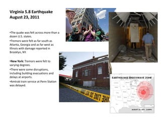 Virginia 5.8 Earthquake
August 23, 2011


•The quake was felt across more than a
dozen U.S. states.
•Tremors were felt as far south as
Atlanta, Georgia and as far west as
Illinois with damage reported in
Brooklyn, NY.

•New York: Tremors were felt to
varying degrees.
•There were some disruptions,
including building evacuations and
delays at airports.
•Amtrak train service at Penn Station
was delayed.
 