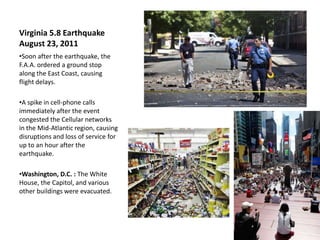 Virginia 5.8 Earthquake
August 23, 2011
•Soon after the earthquake, the
F.A.A. ordered a ground stop
along the East Coast, causing
flight delays.

•A spike in cell-phone calls
immediately after the event
congested the Cellular networks
in the Mid-Atlantic region, causing
disruptions and loss of service for
up to an hour after the
earthquake.

•Washington, D.C. : The White
House, the Capitol, and various
other buildings were evacuated.
 