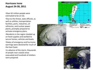 Hurricane Irene
August 24-30, 2011

•Over 65 million people were
estimated to be at risk.
•Due to the threat, state officials, as
well as utilities, transportation
facilities, ports, industries, oil
refineries, and nuclear power
plants, promptly prepared to
activate emergency plans.
•Residents in the region stocked up
on food supplies and worked to
secure homes, vehicles and boats.
•States of emergency and hurricane
warnings were declared for much of
the East Coast.
•In advance of the storm, thousands
of people near coastal areas
evacuated and hundreds of shelters
were prepared.
 