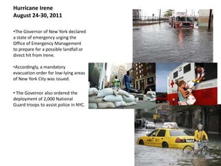 Hurricane Irene
August 24-30, 2011

•The Governor of New York declared
a state of emergency urging the
Office of Emergency Management
to prepare for a possible landfall or
direct hit from Irene.

•Accordingly, a mandatory
evacuation order for low-lying areas
of New York City was issued.

• The Governor also ordered the
deployment of 2,000 National
Guard troops to assist police in NYC.
 