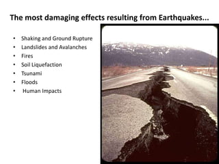 The most damaging effects resulting from Earthquakes...

•   Shaking and Ground Rupture
•   Landslides and Avalanches
•   Fires
•   Soil Liquefaction
•   Tsunami
•   Floods
•    Human Impacts
 