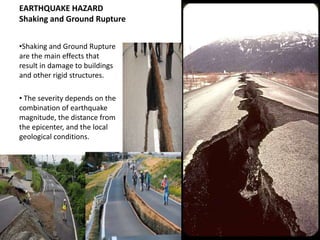 EARTHQUAKE HAZARD
Shaking and Ground Rupture


•Shaking and Ground Rupture
are the main effects that
result in damage to buildings
and other rigid structures.

• The severity depends on the
combination of earthquake
magnitude, the distance from
the epicenter, and the local
geological conditions.
 