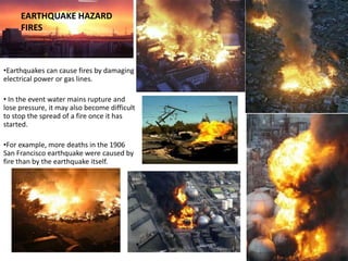 EARTHQUAKE HAZARD
     FIRES



•Earthquakes can cause fires by damaging
electrical power or gas lines.

• In the event water mains rupture and
lose pressure, it may also become difficult
to stop the spread of a fire once it has
started.

•For example, more deaths in the 1906
San Francisco earthquake were caused by
fire than by the earthquake itself.
 