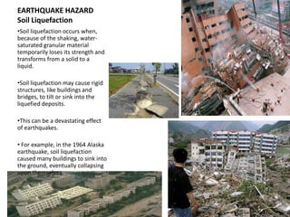 EARTHQUAKE HAZARD
Soil Liquefaction
•Soil liquefaction occurs when,
because of the shaking, water-
saturated granular material
temporarily loses its strength and
transforms from a solid to a
liquid.

•Soil liquefaction may cause rigid
structures, like buildings and
bridges, to tilt or sink into the
liquefied deposits.

•This can be a devastating effect
of earthquakes.

• For example, in the 1964 Alaska
earthquake, soil liquefaction
caused many buildings to sink into
the ground, eventually collapsing
upon themselves.
 