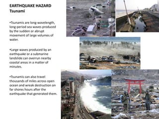 EARTHQUAKE HAZARD
Tsunami

•Tsunamis are long-wavelength,
long-period sea waves produced
by the sudden or abrupt
movement of large volumes of
water.

•Large waves produced by an
earthquake or a submarine
landslide can overrun nearby
coastal areas in a matter of
minutes.

•Tsunamis can also travel
thousands of miles across open
ocean and wreak destruction on
far shores hours after the
earthquake that generated them.
 