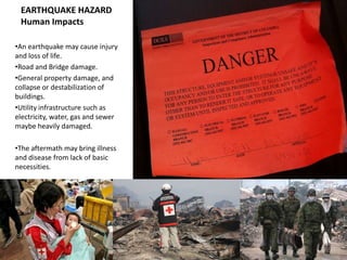 EARTHQUAKE HAZARD
 Human Impacts

•An earthquake may cause injury
and loss of life.
•Road and Bridge damage.
•General property damage, and
collapse or destabilization of
buildings.
•Utility infrastructure such as
electricity, water, gas and sewer
maybe heavily damaged.

•The aftermath may bring illness
and disease from lack of basic
necessities.
 