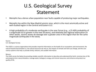 U.S. Geological Survey
                                  Statement
•    Memphis has a dense urban population near faults capable of producing major earthquakes.

•    Memphis lies within the New Madrid seismic zone, which is the most seismically active and
     well-studied region in the Central and Eastern U.S.

•    A high probability of a moderate earthquake in the near future (e.g., a 25-40% probability of
     a magnitude 6.0 or greater in the next 50 years), and relatively low regional attenuation (in
     other words, seismic waves do damage over a greater area in this region than for the same
     magnitude earthquake in the west).
Source:
U.S. Geological Survey

The USGS is a science organization that provides impartial information on the health of our ecosystems and environment, the
natural hazards that threaten us, the natural resources we rely on, the impacts of climate and land-use change, and the core
science systems that help us provide timely, relevant, and useable information.

Mission
The USGS serves the Nation by providing reliable scientific information to describe and understand the Earth; minimize loss of life
and property from natural disasters; manage water, biological, energy, and mineral resources; and enhance and protect our
quality of life.
 