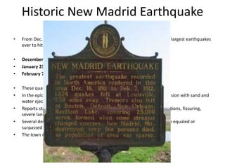 Historic New Madrid Earthquake
•   From Dec. 16, 1811 to Feb. 7, 1812 our region was rocked by three of the largest earthquakes
    ever to hit the continental United States.

•   December 16, 1811 - Magnitude ~7.7
•   January 23, 1812 - Magnitude ~ 7.5
•   February 7, 1812 - Magnitude ~ 7.7

•   These quakes were felt widely over the entire eastern United States.
•   In the epicentral area the ground surface was described as in great convulsion with sand and
    water ejected into the air (liquefaction).
•   Reports state the area was characterized by general ground warping, ejections, fissuring,
    severe landslides, and caving of stream banks.
•   Several destructive shocks occurred on February 7, 1812, the last of which equaled or
    surpassed the magnitude of any previous event.
•   The town of New Madrid was destroyed.
 