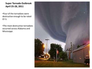 Super Tornado Outbreak
   April 25-28, 2011

•Four of the tornadoes were
destructive enough to be rated
EF-5.

•The most destructive tornadoes
occurred across Alabama and
Mississippi.
 