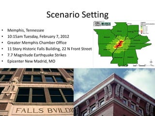 Scenario Setting
•   Memphis, Tennessee
•   10:15am Tuesday, February 7, 2012
•   Greater Memphis Chamber Office
•   11 Story Historic Falls Building, 22 N Front Street
•   7.7 Magnitude Earthquake Strikes
•   Epicenter New Madrid, MO
 