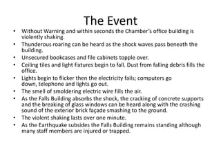 The Event
• Without Warning and within seconds the Chamber’s office building is
  violently shaking.
• Thunderous roaring can be heard as the shock waves pass beneath the
  building.
• Unsecured bookcases and file cabinets topple over.
• Ceiling tiles and light fixtures begin to fall. Dust from falling debris fills the
  office.
• Lights begin to flicker then the electricity fails; computers go
  down, telephone and lights go out.
• The smell of smoldering electric wire fills the air.
• As the Falls Building absorbs the shock, the cracking of concrete supports
  and the breaking of glass windows can be heard along with the crashing
  sound of the exterior brick façade smashing to the ground.
• The violent shaking lasts over one minute.
• As the Earthquake subsides the Falls Building remains standing although
  many staff members are injured or trapped.
 