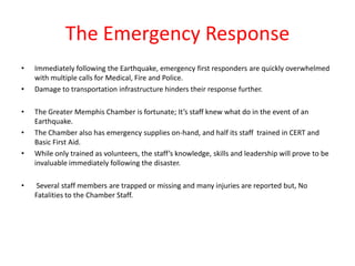 The Emergency Response
•   Immediately following the Earthquake, emergency first responders are quickly overwhelmed
    with multiple calls for Medical, Fire and Police.
•   Damage to transportation infrastructure hinders their response further.

•   The Greater Memphis Chamber is fortunate; It’s staff knew what do in the event of an
    Earthquake.
•   The Chamber also has emergency supplies on-hand, and half its staff trained in CERT and
    Basic First Aid.
•   While only trained as volunteers, the staff’s knowledge, skills and leadership will prove to be
    invaluable immediately following the disaster.

•    Several staff members are trapped or missing and many injuries are reported but, No
    Fatalities to the Chamber Staff.
 