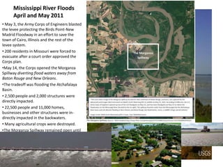Mississippi River Floods
      April and May 2011
• May 3, the Army Corps of Engineers blasted
the levee protecting the Birds Point-New
Madrid Floodway in an effort to save the
town of Cairo, Illinois and the rest of the
levee system.
• 200 residents in Missouri were forced to
evacuate after a court order approved the
Corps plan.
•May 14, the Corps opened the Morganza
Spillway diverting flood waters away from
Baton Rouge and New Orleans.
•The tradeoff was flooding the Atchafalaya
Basin.
• 2,500 people and 2,000 structures were
directly impacted.
• 22,500 people and 11,000 homes,
businesses and other structures were in-
directly impacted in the backwaters.
• Many agricultural crops were destroyed.
•The Morganza Spillway remained open until
July 7.
 