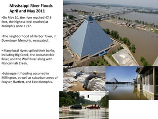 Mississippi River Floods
     April and May 2011
•On May 10, the river reached 47.8
feet, the highest level reached at
Memphis since 1937.

•The neighborhood of Harbor Town, in
Downtown Memphis, evacuated.

• Many local rivers spilled their banks,
including Big Creek, the Loosahatchie
River, and the Wolf River along with
Nonconnah Creek.

•Subsequent flooding occurred in
Millington, as well as suburban areas of
Frayser, Bartlett, and East Memphis.
 