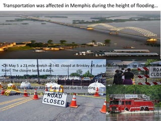 Transportation was affected in Memphis during the height of flooding…




•On May 5 a 23 mile stretch of I-40 closed at Brinkley AR due to flooding from the White
River. The closure lasted 4 days.
•Also on May 5th the Coast Guard closed river traffic North of Memphis for safety concerns.
•East & West rail traffic over the Mississippi was halted.
•General DeWitt Spain Airport was closed due to flooding.
•Numerous roads in low lying areas of the city were closed.
 