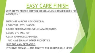 EASY CARE FINISH
WHY DO WE PREFER COTTON OR CELLULOSIC BASED FABRIC FOR
GARMENTS ?
THERE ARE VARIOUS REASON FOR It
1.COMFORT LEVEL IS GOOD.
2.GOOD PERSPIRATION LEVEL CHARACTERISTICS.
3.GOOD DYE TAKE –UP
4.EASY TO HANDLE AND stitch.
AND HAVE SO MANY OTHER PROPERTIES.
BUT THE MAIN SETBACK IS......
IT SHOWS CREASE…..AND THAT TO THE UNDESIRABLE LEVEL.
 