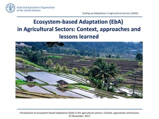 Introduction to ecosystem-based adaptation (EbA) in the agricultural sectors: Context, approaches and lessons
22 November, 2017
Scaling-up Adaptation in Agricultural Sectors (SAAS)
Ecosystem-based Adaptation (EbA)
in Agricultural Sectors: Context, approaches and
lessons learned
 