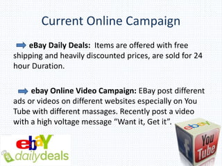 Current Online Campaign
eBay Daily Deals: Items are offered with free
shipping and heavily discounted prices, are sold for 24
hour Duration.
ebay Online Video Campaign: EBay post different
ads or videos on different websites especially on You
Tube with different massages. Recently post a video
with a high voltage message “Want it, Get it”.
 