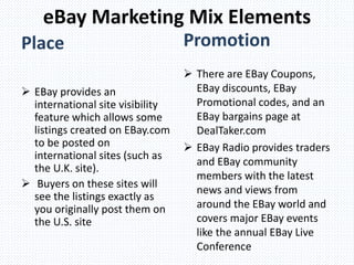  EBay provides an
international site visibility
feature which allows some
listings created on EBay.com
to be posted on
international sites (such as
the U.K. site).
 Buyers on these sites will
see the listings exactly as
you originally post them on
the U.S. site
 There are EBay Coupons,
EBay discounts, EBay
Promotional codes, and an
EBay bargains page at
DealTaker.com
 EBay Radio provides traders
and EBay community
members with the latest
news and views from
around the EBay world and
covers major EBay events
like the annual EBay Live
Conference
eBay Marketing Mix Elements
Place Promotion
 