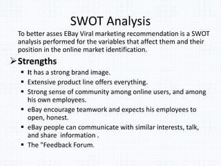 SWOT Analysis
To better asses EBay Viral marketing recommendation is a SWOT
analysis performed for the variables that affect them and their
position in the online market identification.
Strengths
 It has a strong brand image.
 Extensive product line offers everything.
 Strong sense of community among online users, and among
his own employees.
 eBay encourage teamwork and expects his employees to
open, honest.
 eBay people can communicate with similar interests, talk,
and share information .
 The "Feedback Forum.
 