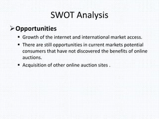 SWOT Analysis
Opportunities
 Growth of the internet and international market access.
 There are still opportunities in current markets potential
consumers that have not discovered the benefits of online
auctions.
 Acquisition of other online auction sites .
 