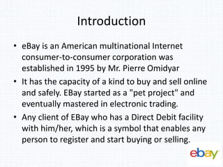 Introduction
• eBay is an American multinational Internet
consumer-to-consumer corporation was
established in 1995 by Mr. Pierre Omidyar
• It has the capacity of a kind to buy and sell online
and safely. EBay started as a "pet project" and
eventually mastered in electronic trading.
• Any client of EBay who has a Direct Debit facility
with him/her, which is a symbol that enables any
person to register and start buying or selling.
 