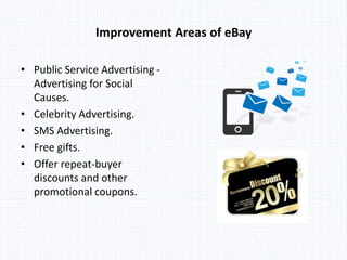 Improvement Areas of eBay
• Public Service Advertising -
Advertising for Social
Causes.
• Celebrity Advertising.
• SMS Advertising.
• Free gifts.
• Offer repeat-buyer
discounts and other
promotional coupons.
 