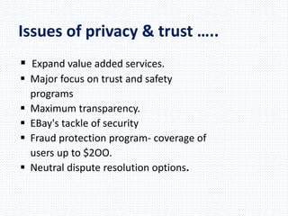 Issues of privacy & trust …..
 Expand value added services.
 Major focus on trust and safety
programs
 Maximum transparency.
 EBay's tackle of security
 Fraud protection program- coverage of
users up to $2OO.
 Neutral dispute resolution options.
 
