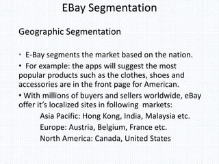 EBay Segmentation
Geographic Segmentation
• E-Bay segments the market based on the nation.
• For example: the apps will suggest the most
popular products such as the clothes, shoes and
accessories are in the front page for American.
• With millions of buyers and sellers worldwide, eBay
offer it’s localized sites in following markets:
Asia Pacific: Hong Kong, India, Malaysia etc.
Europe: Austria, Belgium, France etc.
North America: Canada, United States
 