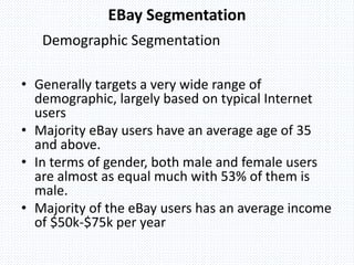 Demographic Segmentation
• Generally targets a very wide range of
demographic, largely based on typical Internet
users
• Majority eBay users have an average age of 35
and above.
• In terms of gender, both male and female users
are almost as equal much with 53% of them is
male.
• Majority of the eBay users has an average income
of $50k-$75k per year
EBay Segmentation
 