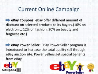 Current Online Campaign
eBay Coupons: eBay offer different amount of
discount on selected products to its buyers.(10% on
electronic, 12% on fashion, 20% on beauty and
fragnece etc.)
eBay Power Seller: EBay Power Seller program is
introduced to increase the total quality sell through
eBay auction site. Power Sellers get special benefits
from eBay.
 